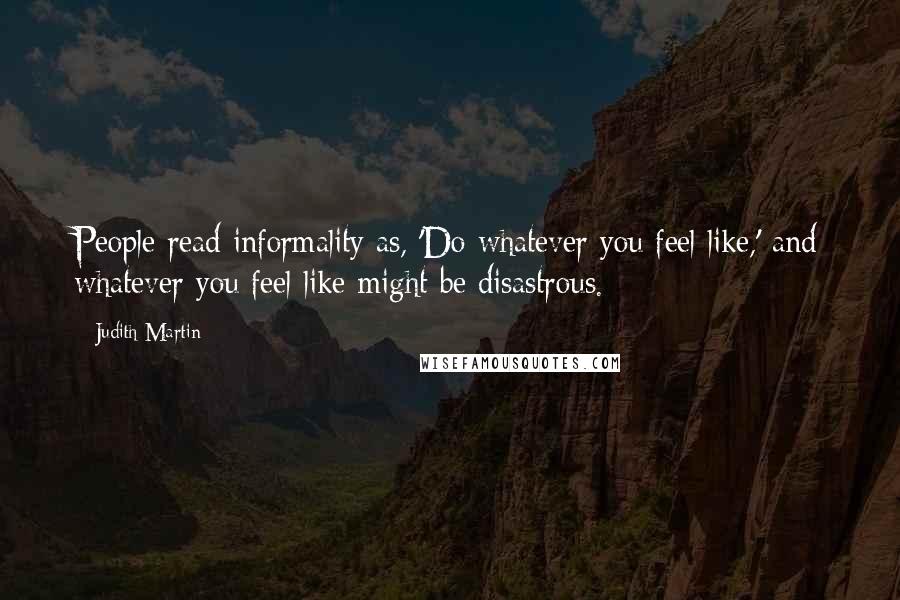 Judith Martin Quotes: People read informality as, 'Do whatever you feel like,' and whatever you feel like might be disastrous.