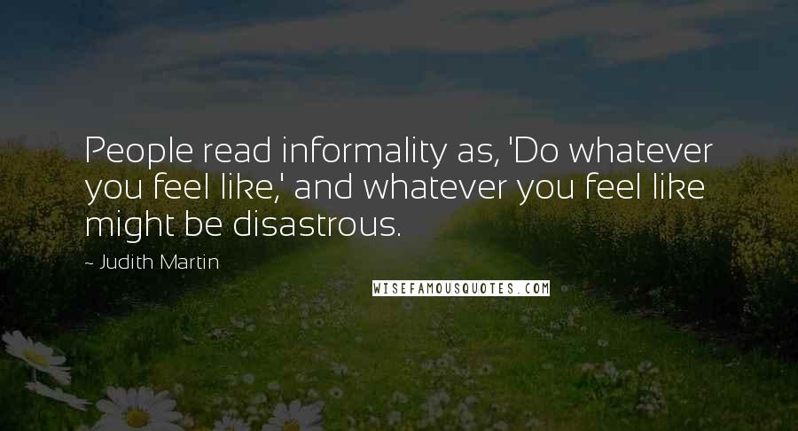 Judith Martin Quotes: People read informality as, 'Do whatever you feel like,' and whatever you feel like might be disastrous.