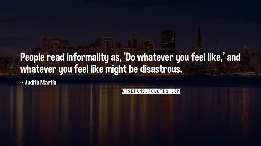 Judith Martin Quotes: People read informality as, 'Do whatever you feel like,' and whatever you feel like might be disastrous.