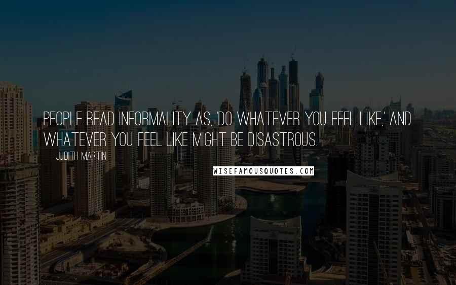 Judith Martin Quotes: People read informality as, 'Do whatever you feel like,' and whatever you feel like might be disastrous.