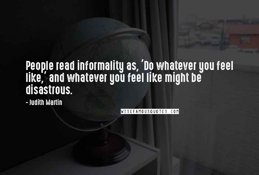 Judith Martin Quotes: People read informality as, 'Do whatever you feel like,' and whatever you feel like might be disastrous.