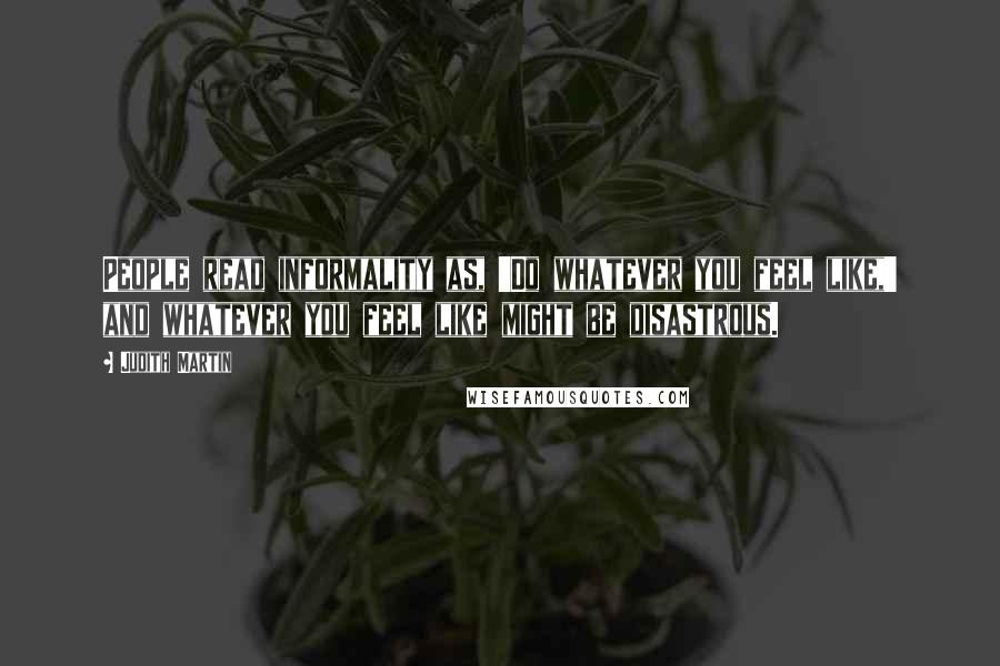 Judith Martin Quotes: People read informality as, 'Do whatever you feel like,' and whatever you feel like might be disastrous.