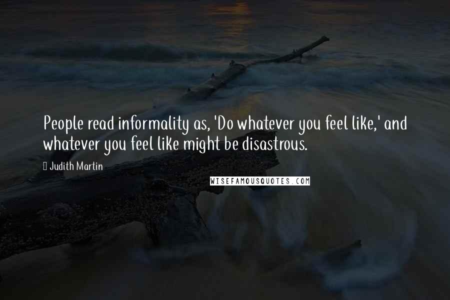 Judith Martin Quotes: People read informality as, 'Do whatever you feel like,' and whatever you feel like might be disastrous.