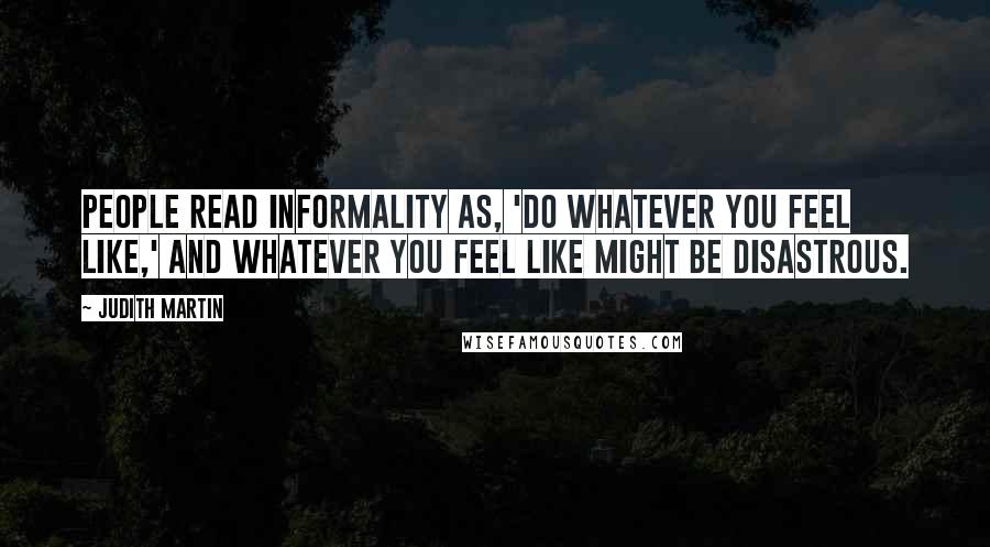 Judith Martin Quotes: People read informality as, 'Do whatever you feel like,' and whatever you feel like might be disastrous.