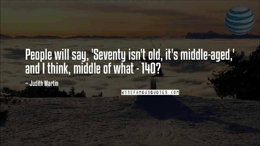 Judith Martin Quotes: People will say, 'Seventy isn't old, it's middle-aged,' and I think, middle of what - 140?