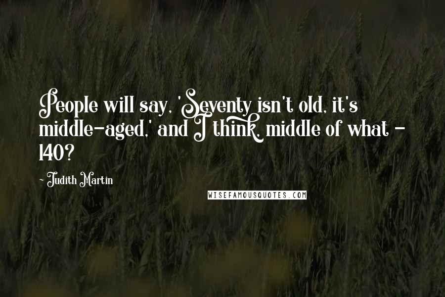 Judith Martin Quotes: People will say, 'Seventy isn't old, it's middle-aged,' and I think, middle of what - 140?