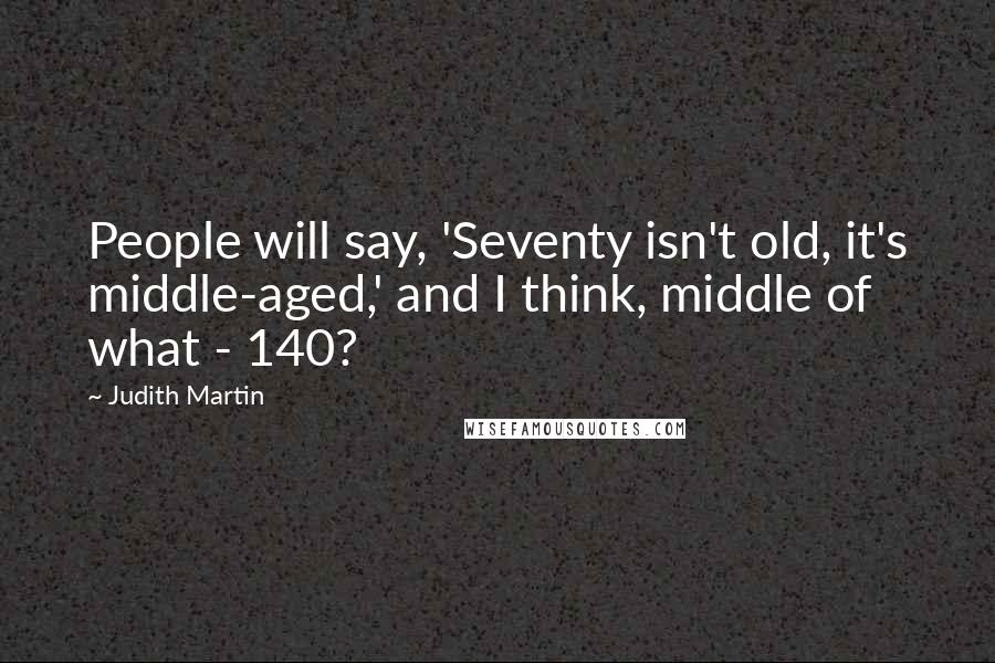 Judith Martin Quotes: People will say, 'Seventy isn't old, it's middle-aged,' and I think, middle of what - 140?