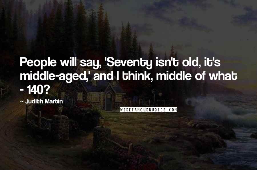 Judith Martin Quotes: People will say, 'Seventy isn't old, it's middle-aged,' and I think, middle of what - 140?