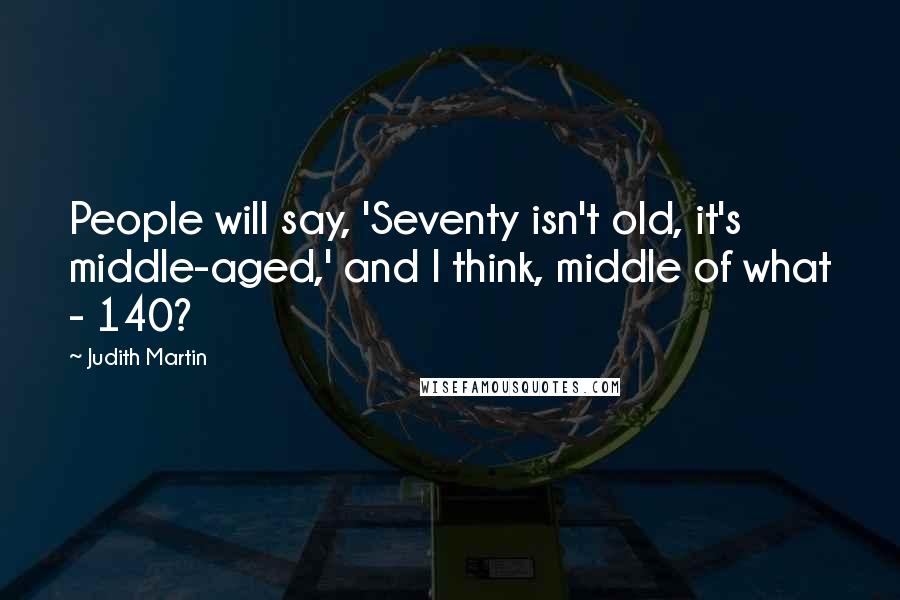 Judith Martin Quotes: People will say, 'Seventy isn't old, it's middle-aged,' and I think, middle of what - 140?