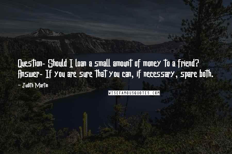 Judith Martin Quotes: Question- Should I loan a small amount of money to a friend? Answer- If you are sure that you can, if necessary, spare both.