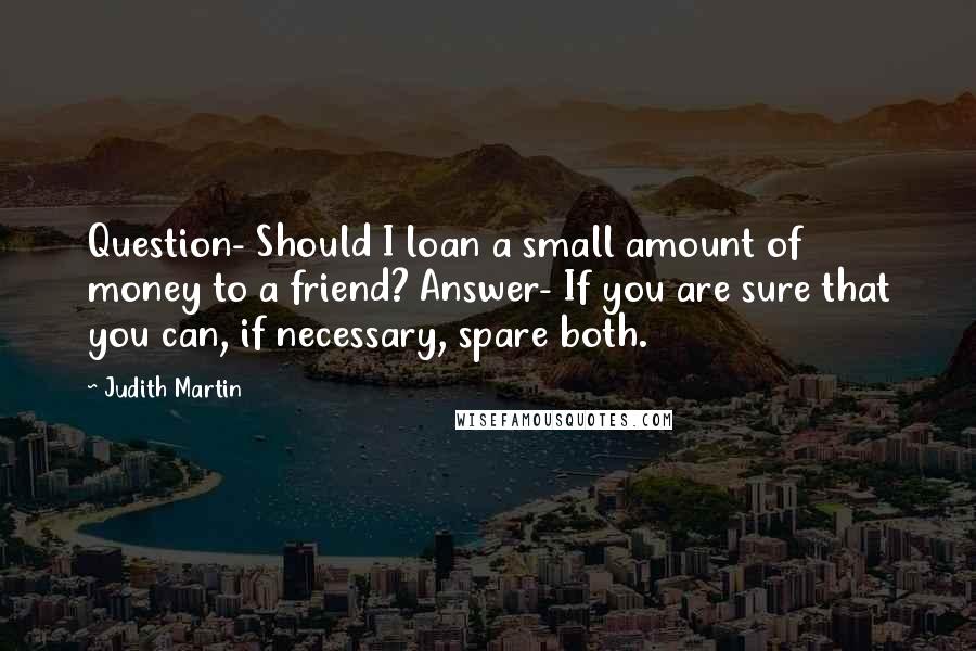 Judith Martin Quotes: Question- Should I loan a small amount of money to a friend? Answer- If you are sure that you can, if necessary, spare both.