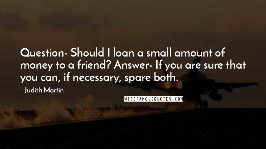 Judith Martin Quotes: Question- Should I loan a small amount of money to a friend? Answer- If you are sure that you can, if necessary, spare both.