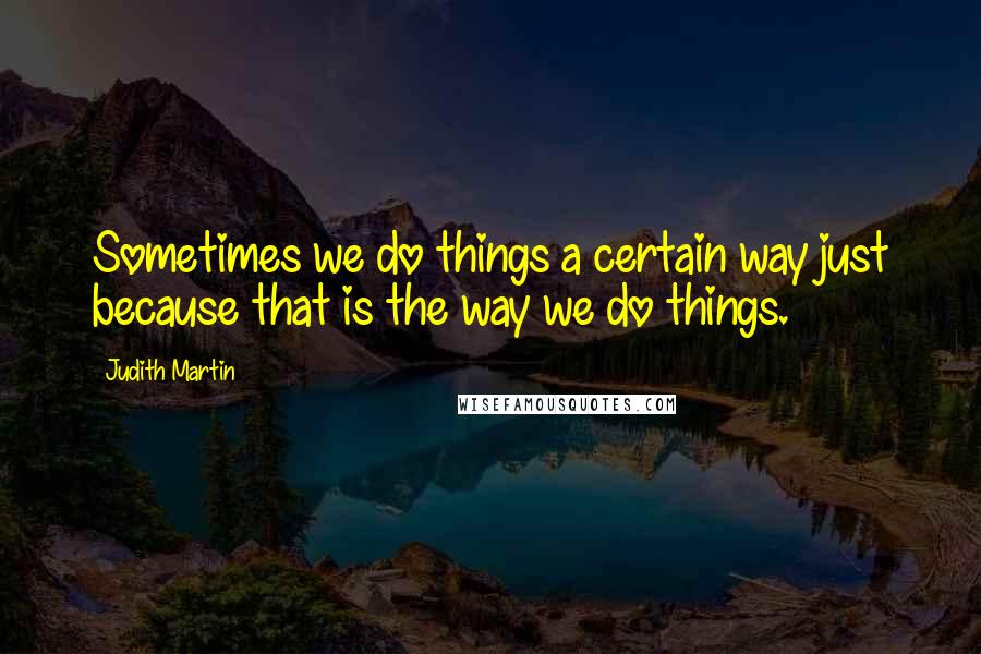 Judith Martin Quotes: Sometimes we do things a certain way just because that is the way we do things.