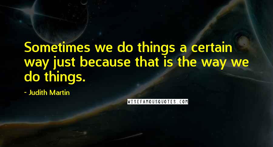 Judith Martin Quotes: Sometimes we do things a certain way just because that is the way we do things.