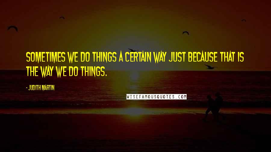 Judith Martin Quotes: Sometimes we do things a certain way just because that is the way we do things.