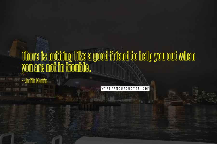 Judith Martin Quotes: There is nothing like a good friend to help you out when you are not in trouble.