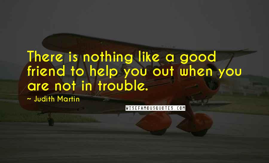 Judith Martin Quotes: There is nothing like a good friend to help you out when you are not in trouble.