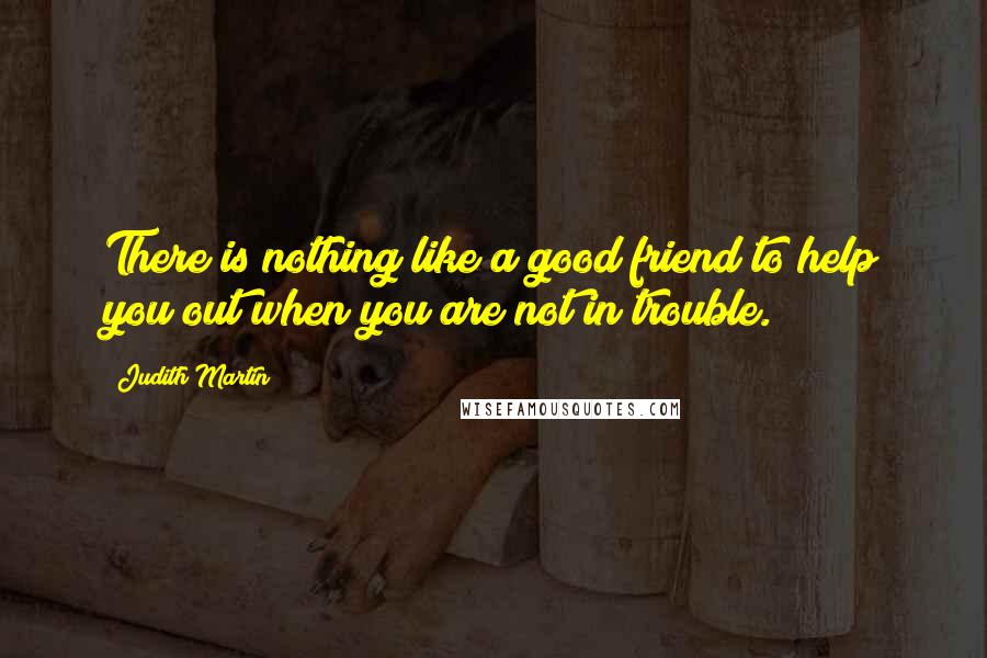 Judith Martin Quotes: There is nothing like a good friend to help you out when you are not in trouble.