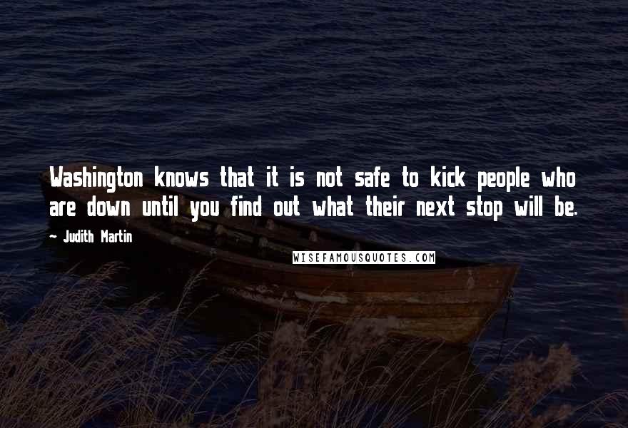 Judith Martin Quotes: Washington knows that it is not safe to kick people who are down until you find out what their next stop will be.