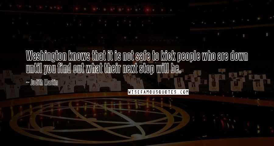 Judith Martin Quotes: Washington knows that it is not safe to kick people who are down until you find out what their next stop will be.