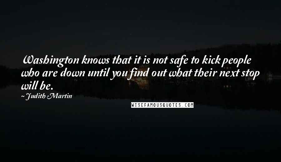 Judith Martin Quotes: Washington knows that it is not safe to kick people who are down until you find out what their next stop will be.