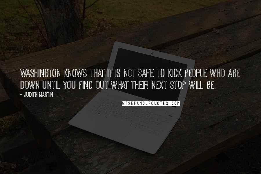 Judith Martin Quotes: Washington knows that it is not safe to kick people who are down until you find out what their next stop will be.