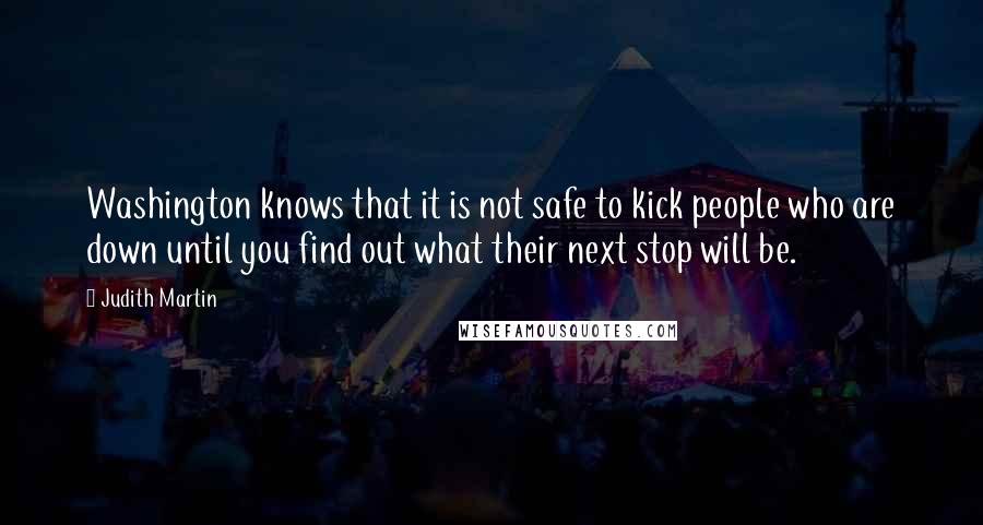 Judith Martin Quotes: Washington knows that it is not safe to kick people who are down until you find out what their next stop will be.