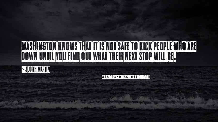 Judith Martin Quotes: Washington knows that it is not safe to kick people who are down until you find out what their next stop will be.