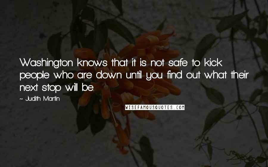 Judith Martin Quotes: Washington knows that it is not safe to kick people who are down until you find out what their next stop will be.