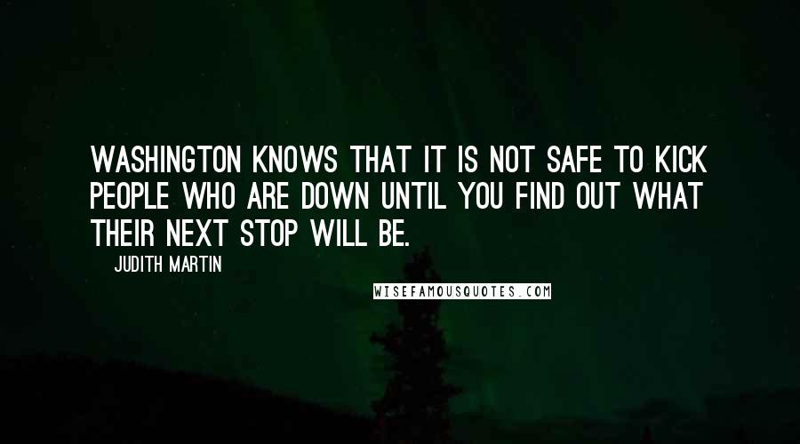 Judith Martin Quotes: Washington knows that it is not safe to kick people who are down until you find out what their next stop will be.