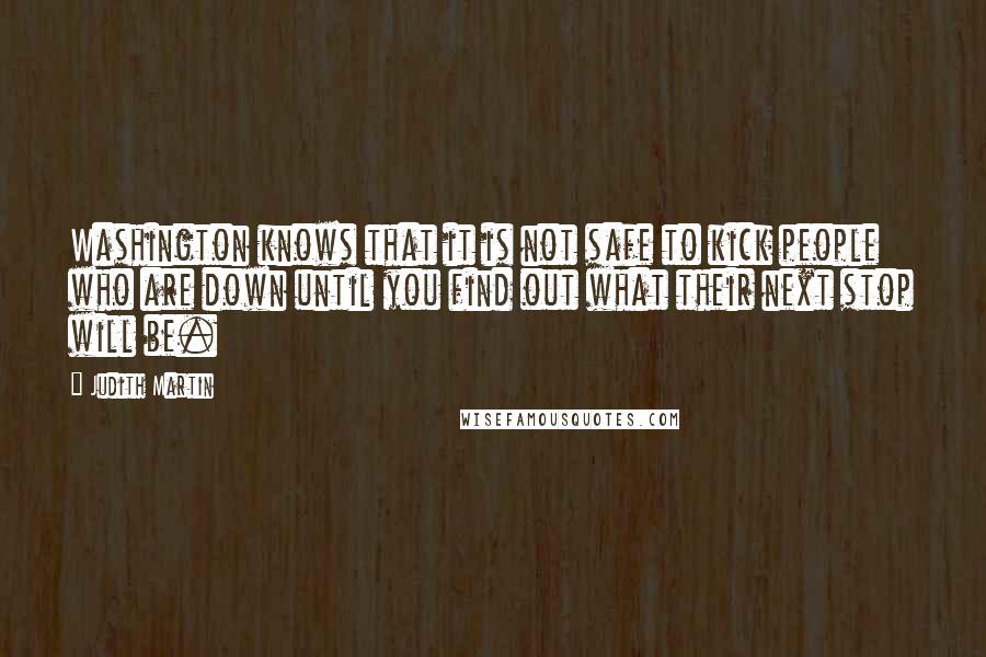 Judith Martin Quotes: Washington knows that it is not safe to kick people who are down until you find out what their next stop will be.