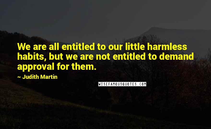 Judith Martin Quotes: We are all entitled to our little harmless habits, but we are not entitled to demand approval for them.