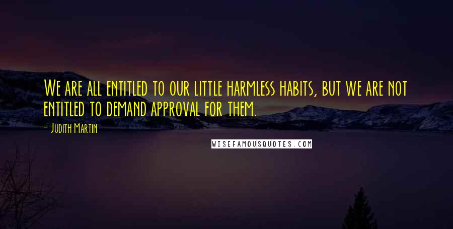 Judith Martin Quotes: We are all entitled to our little harmless habits, but we are not entitled to demand approval for them.