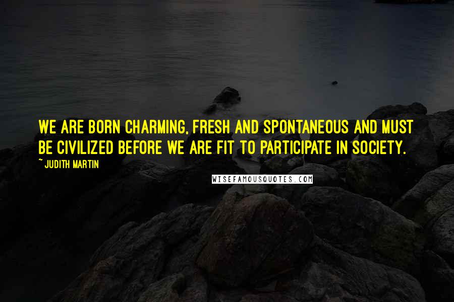 Judith Martin Quotes: We are born charming, fresh and spontaneous and must be civilized before we are fit to participate in society.