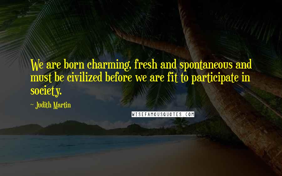 Judith Martin Quotes: We are born charming, fresh and spontaneous and must be civilized before we are fit to participate in society.