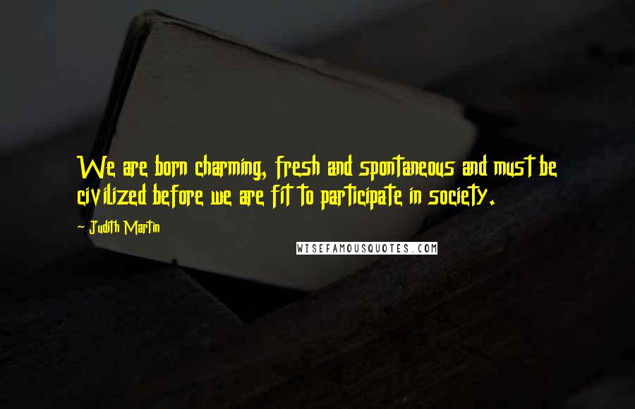 Judith Martin Quotes: We are born charming, fresh and spontaneous and must be civilized before we are fit to participate in society.