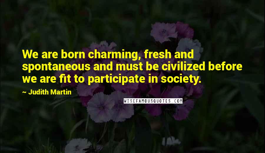 Judith Martin Quotes: We are born charming, fresh and spontaneous and must be civilized before we are fit to participate in society.