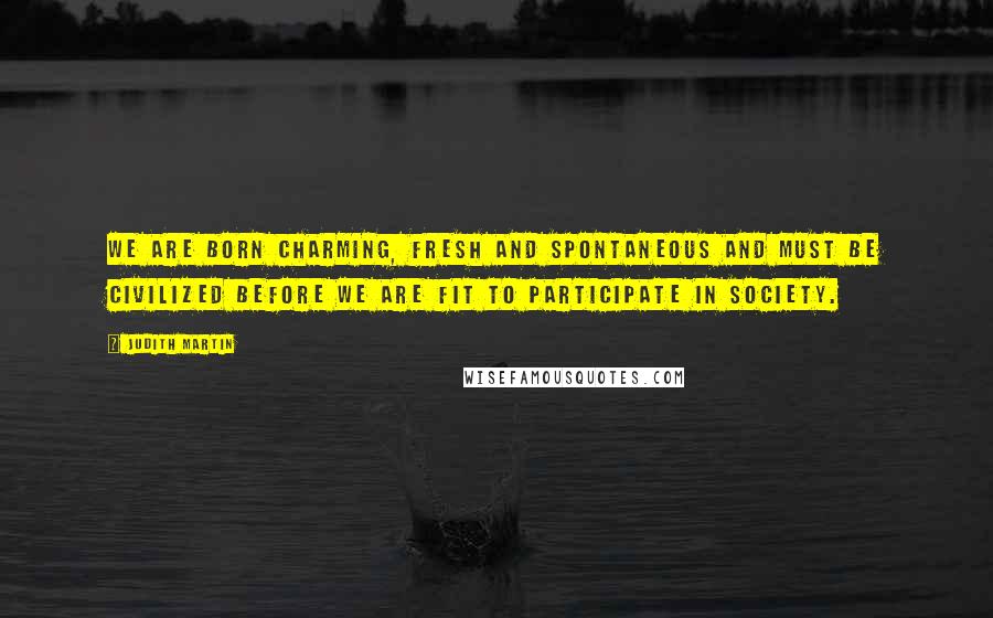 Judith Martin Quotes: We are born charming, fresh and spontaneous and must be civilized before we are fit to participate in society.