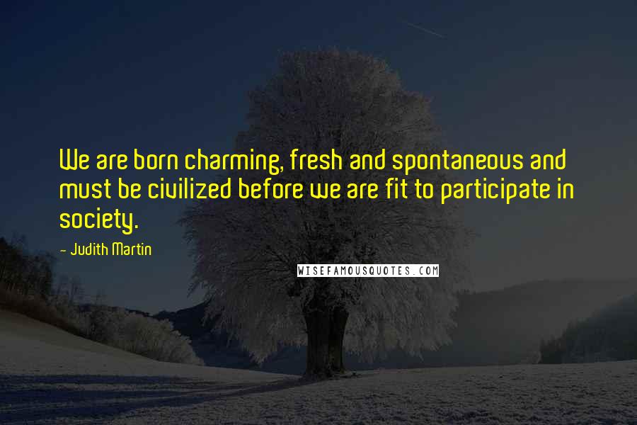 Judith Martin Quotes: We are born charming, fresh and spontaneous and must be civilized before we are fit to participate in society.