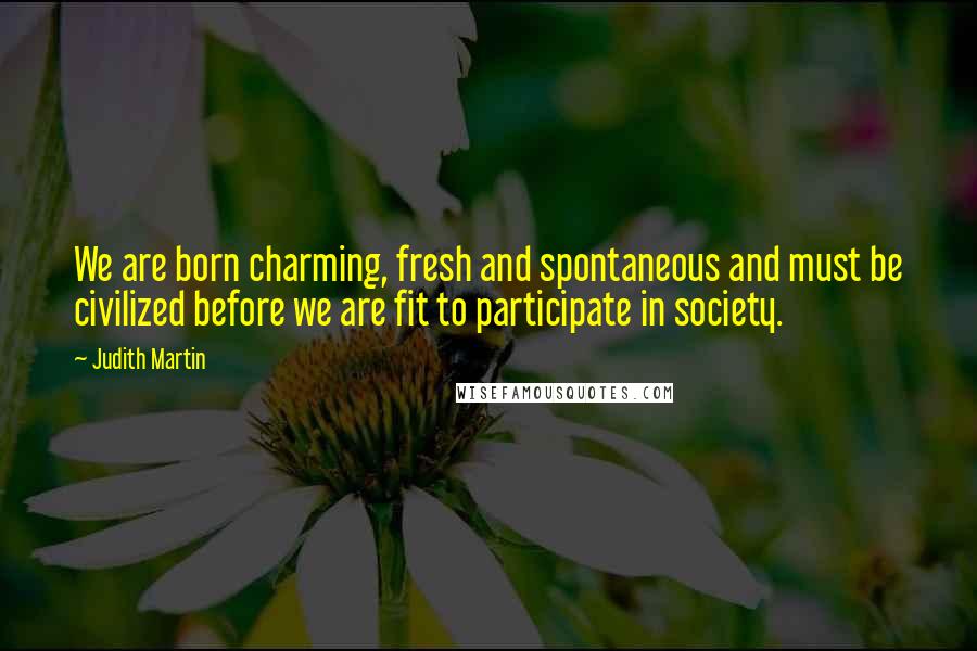 Judith Martin Quotes: We are born charming, fresh and spontaneous and must be civilized before we are fit to participate in society.