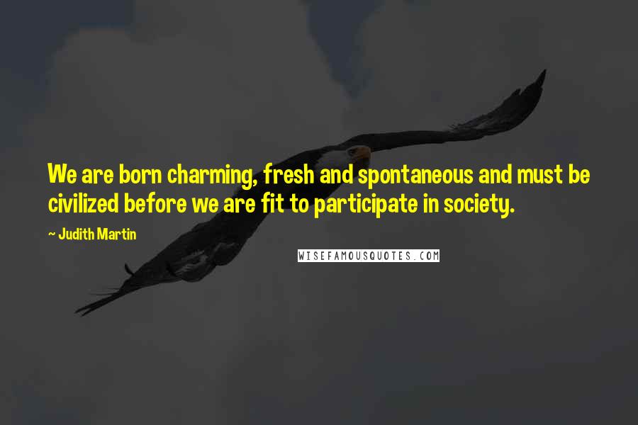 Judith Martin Quotes: We are born charming, fresh and spontaneous and must be civilized before we are fit to participate in society.