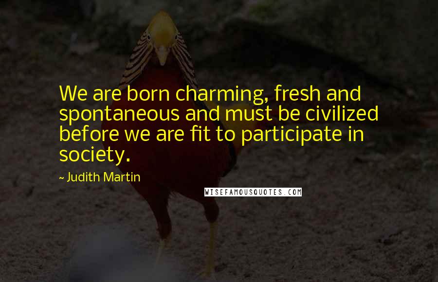 Judith Martin Quotes: We are born charming, fresh and spontaneous and must be civilized before we are fit to participate in society.