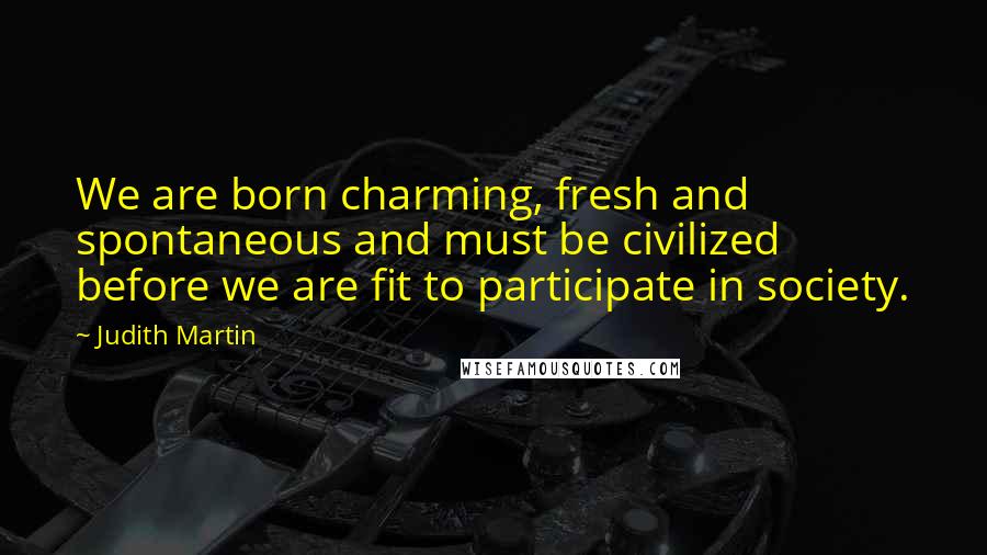 Judith Martin Quotes: We are born charming, fresh and spontaneous and must be civilized before we are fit to participate in society.