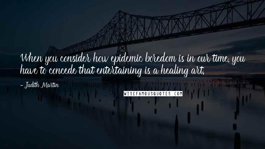 Judith Martin Quotes: When you consider how epidemic boredom is in our time, you have to concede that entertaining is a healing art.