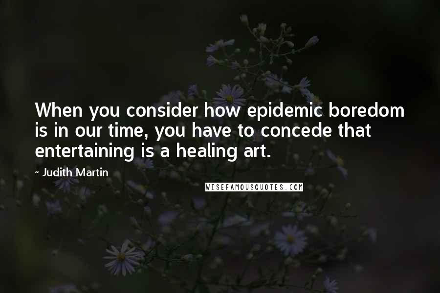 Judith Martin Quotes: When you consider how epidemic boredom is in our time, you have to concede that entertaining is a healing art.