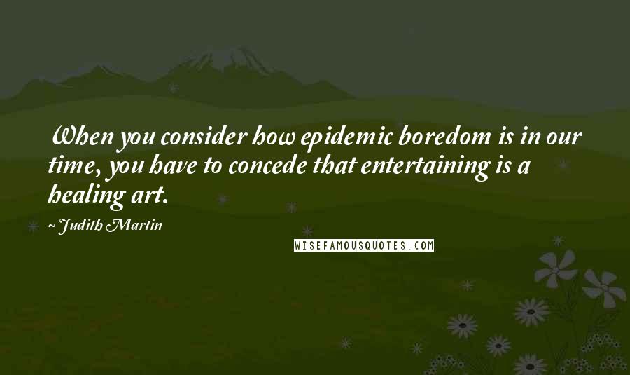 Judith Martin Quotes: When you consider how epidemic boredom is in our time, you have to concede that entertaining is a healing art.