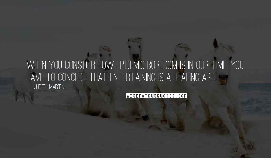 Judith Martin Quotes: When you consider how epidemic boredom is in our time, you have to concede that entertaining is a healing art.