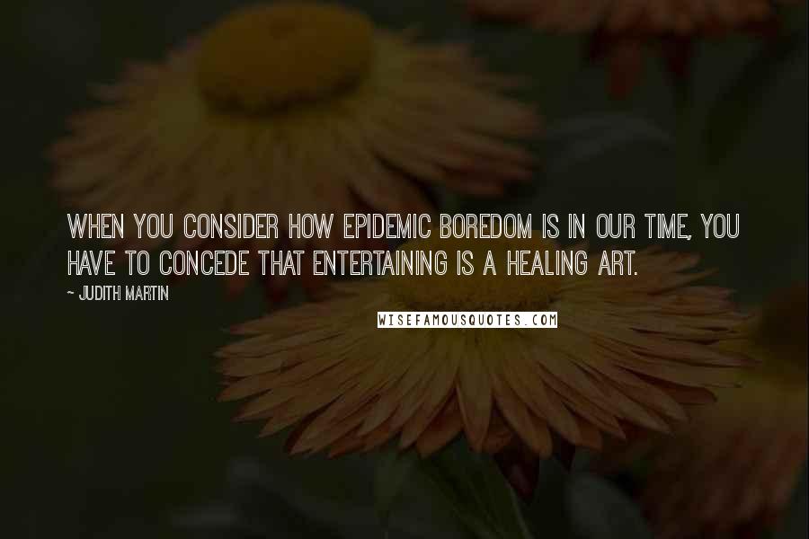 Judith Martin Quotes: When you consider how epidemic boredom is in our time, you have to concede that entertaining is a healing art.