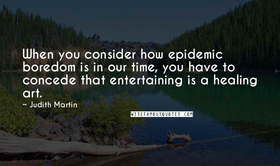 Judith Martin Quotes: When you consider how epidemic boredom is in our time, you have to concede that entertaining is a healing art.