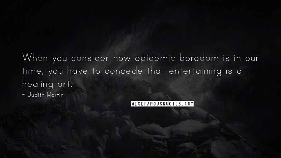 Judith Martin Quotes: When you consider how epidemic boredom is in our time, you have to concede that entertaining is a healing art.